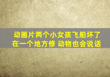 动画片两个小女孩飞船坏了在一个地方修 动物也会说话